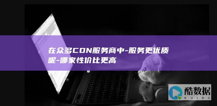 在众多CDN服务商中-服务更优质呢-哪家性价比更高