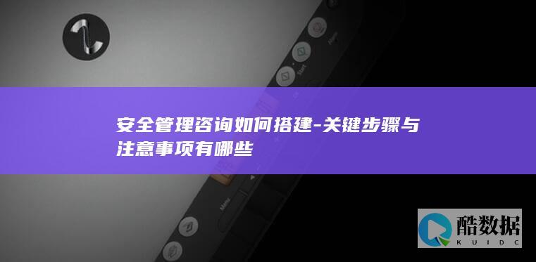 安全管理咨询如何搭建-关键步骤与注意事项有哪些