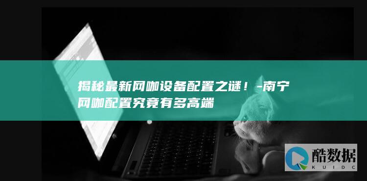 揭秘最新网咖设备配置之谜！-南宁网咖配置究竟有多高端