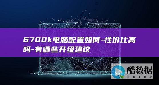 6700k电脑配置如何-性价比高吗-有哪些升级建议
