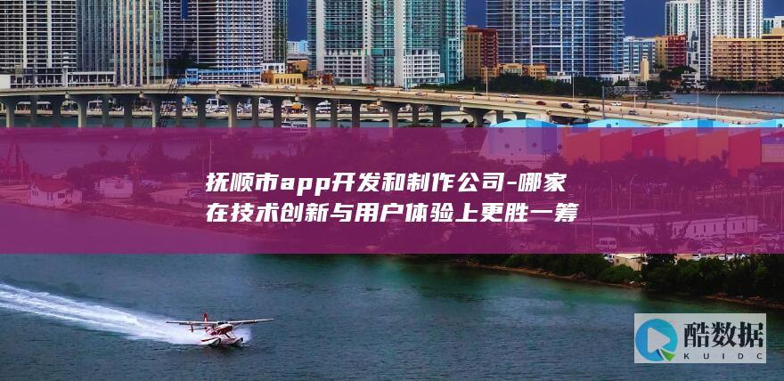 抚顺市app开发和制作公司-哪家在技术创新与用户体验上更胜一筹