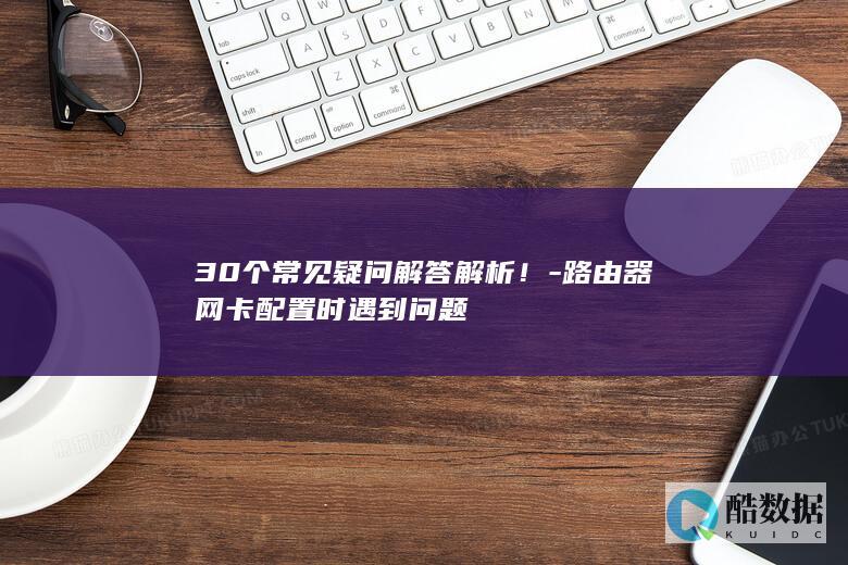 30个常见疑问解答解析！-路由器网卡配置时遇到问题
