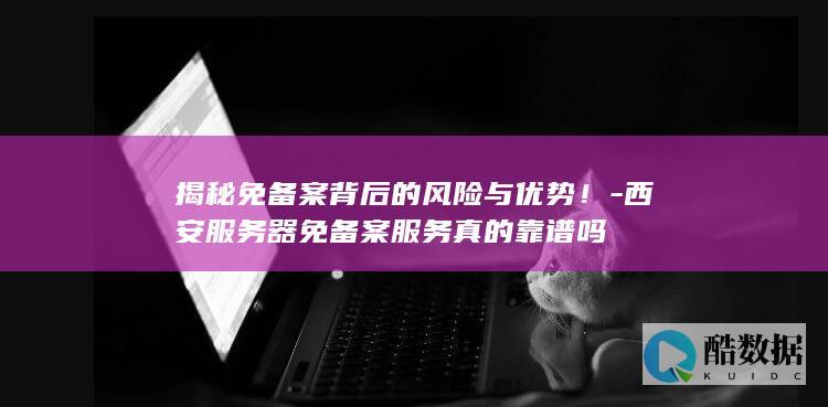 揭秘免备案背后的风险与优势！-西安服务器免备案服务真的靠谱吗
