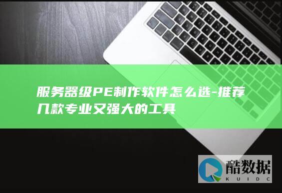 服务器级PE制作软件怎么选-推荐几款专业又强大的工具