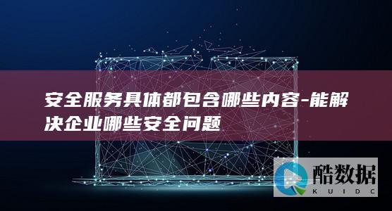 安全服务具体都包含哪些内容-能解决企业哪些安全问题