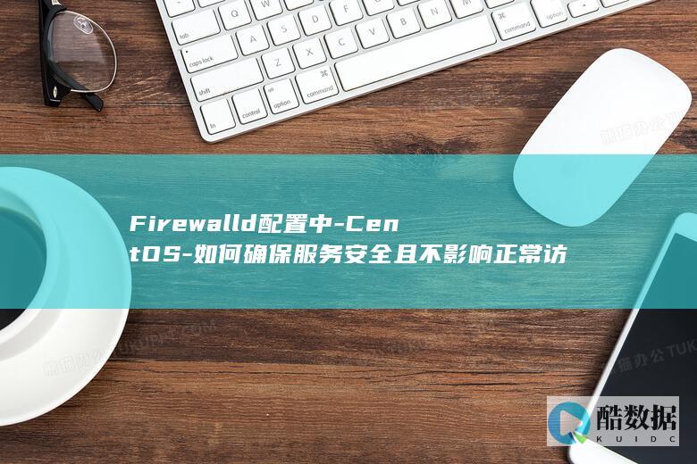Firewalld配置中-CentOS-如何确保服务安全且不影响正常访问