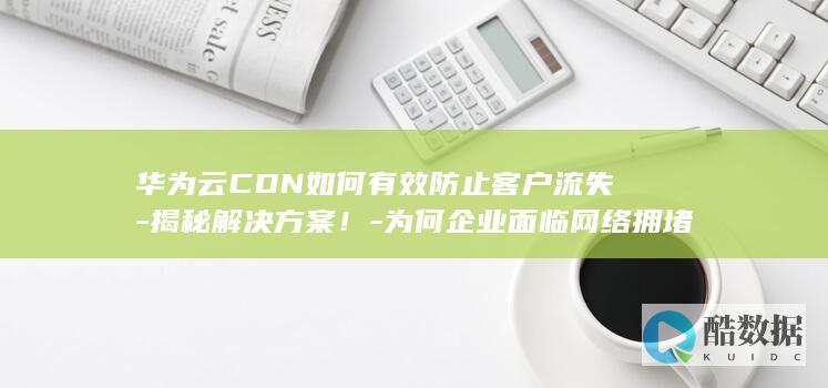 华为云CDN如何有效防止客户流失-揭秘解决方案！-为何企业面临网络拥堵风险