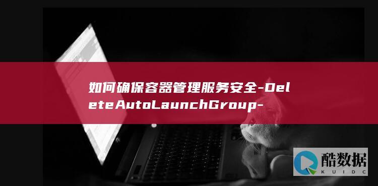如何确保容器管理服务安全-DeleteAutoLaunchGroup-API在智能购买组管理中删除功能