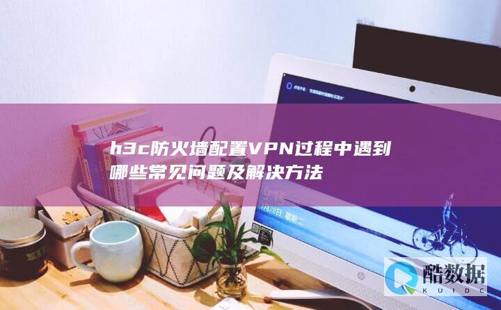 h3c防火墙配置VPN过程中遇到哪些常见问题及解决方法