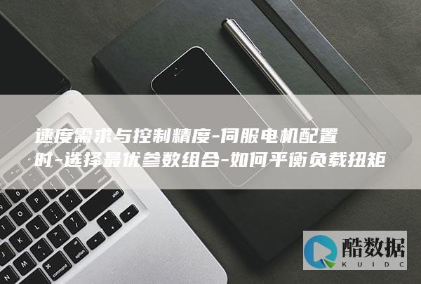 速度需求与控制精度-伺服电机配置时-选择最优参数组合-如何平衡负载扭矩