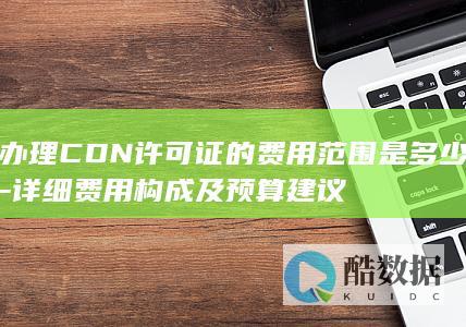办理CDN许可证的费用范围是多少-详细费用构成及预算建议