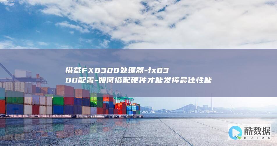搭载FX8300处理器-fx8300配置-如何搭配硬件才能发挥最佳性能