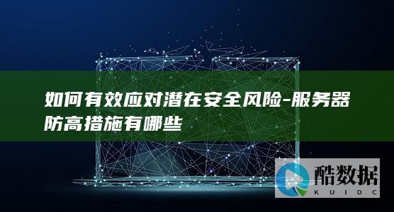 如何有效应对潜在安全风险-服务器防高措施有哪些
