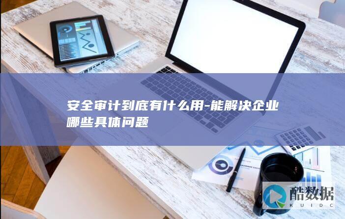 安全审计到底有什么用-能解决企业哪些具体问题
