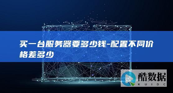 买一台服务器要多少钱-配置不同价格差多少