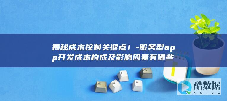 揭秘成本控制关键点！-服务型app开发成本构成及影响因素有哪些