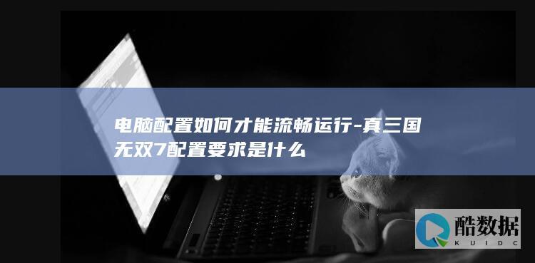 电脑配置如何才能流畅运行-真三国无双7配置要求是什么