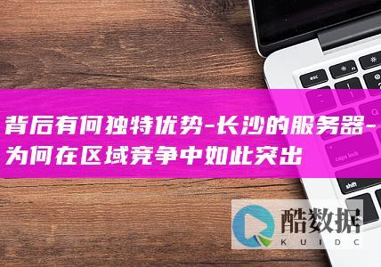 背后有何独特优势-长沙的服务器-为何在区域竞争中如此突出