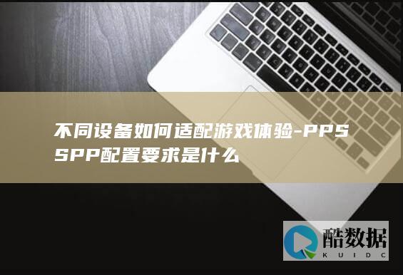 不同设备如何适配游戏体验-PPSSPP配置要求是什么