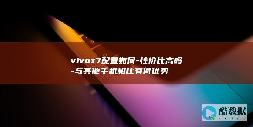 vivox7配置如何-性价比高吗-与其他手机相比有何优势