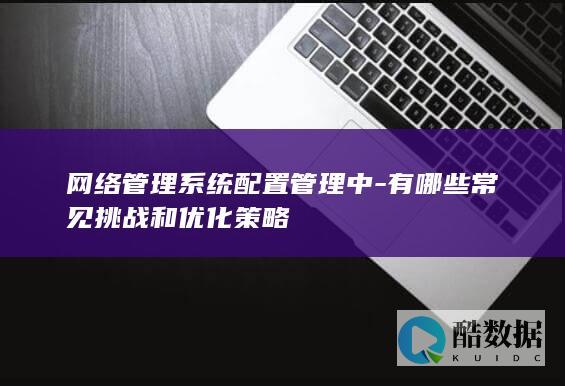 网络管理系统配置管理中-有哪些常见挑战和优化策略