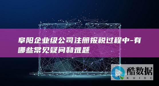 阜阳企业注册报税疑问解答