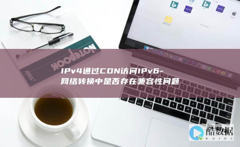 IPv4通过CDN访问IPv6-网络转换中是否存在兼容性问题