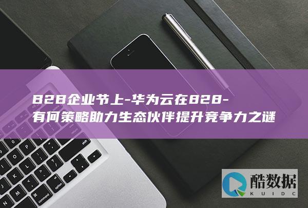 B2B企业节上-华为云在828-有何策略助力生态伙伴提升竞争力之谜