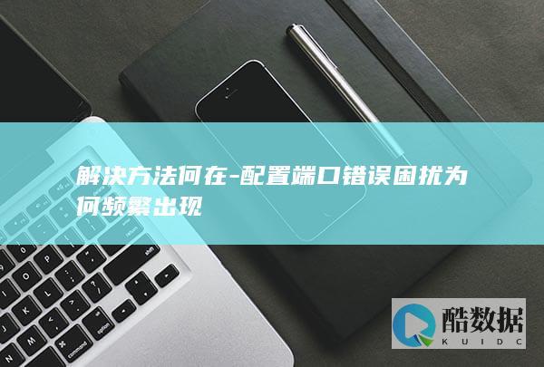 解决方法何在-配置端口错误困扰为何频繁出现