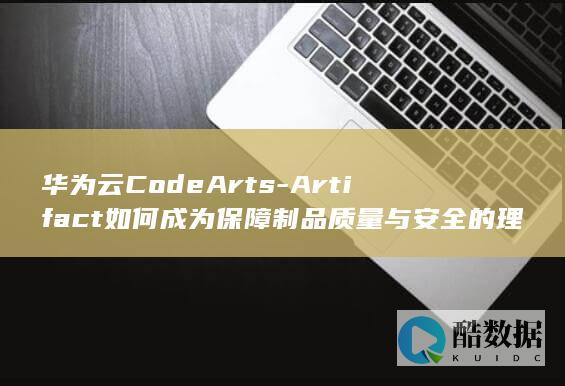 华为云CodeArts-Artifact如何成为保障制品质量与安全的理想选择