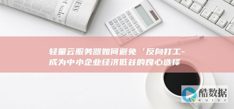 轻量云服务器如何避免‘反向打工-成为中小企业经济低谷的良心选择