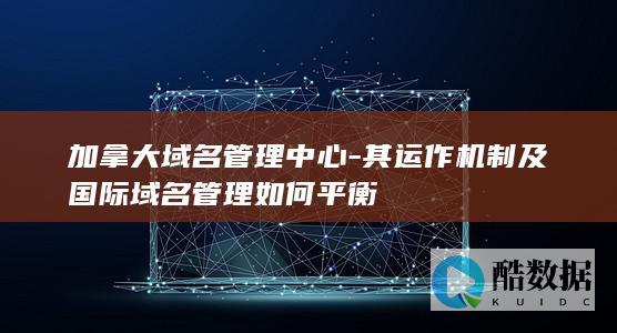 加拿大域名管理中心-其运作机制及国际域名管理如何平衡