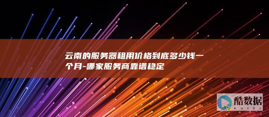 云南的服务器租用价格到底多少钱一个月-哪家服务商靠谱稳定