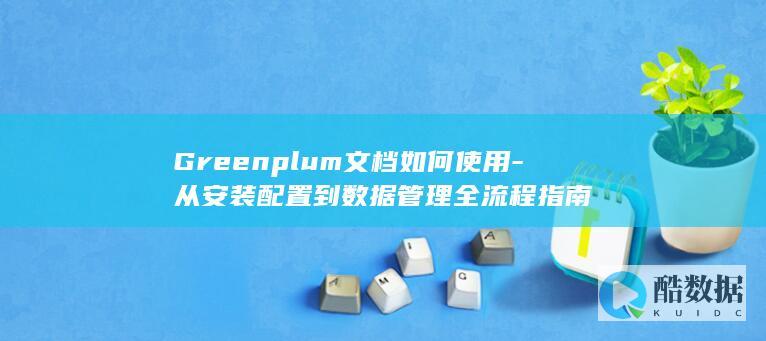 Greenplum文档如何使用-从安装配置到数据管理全流程指南