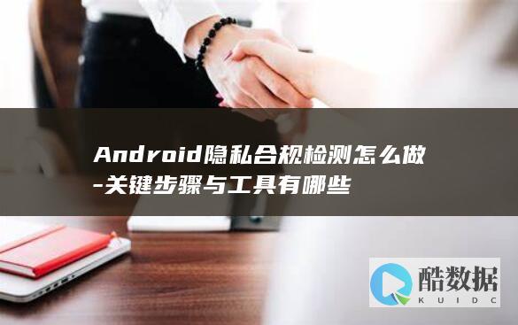 Android隐私合规检测怎么做-关键步骤与工具有哪些
