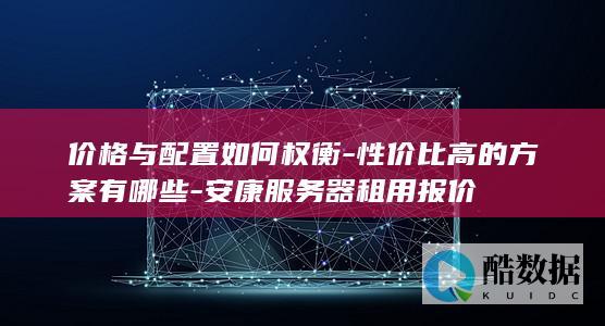 价格与配置如何权衡-性价比高的方案有哪些-安康服务器租用报价