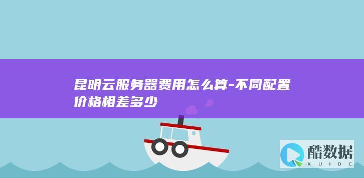昆明云服务器费用怎么算-不同配置价格相差多少