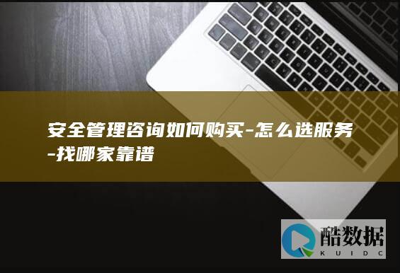 安全管理咨询如何购买-怎么选服务-找哪家靠谱