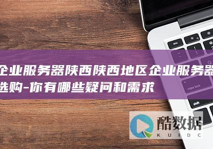 企业服务器陕西陕西地区企业服务器选购-你有哪些疑问和需求