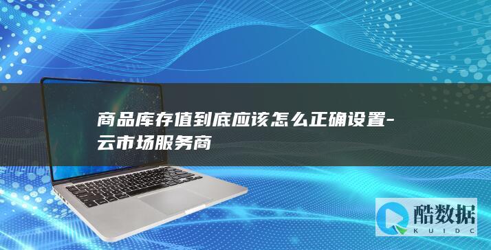 商品库存值到底应该怎么正确设置-云市场服务商