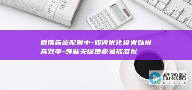 微信告警配置中-如何优化设置以提高效率-哪些关键步骤易被忽视