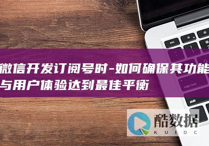微信开发订阅号时-如何确保其功能与用户体验达到最佳平衡