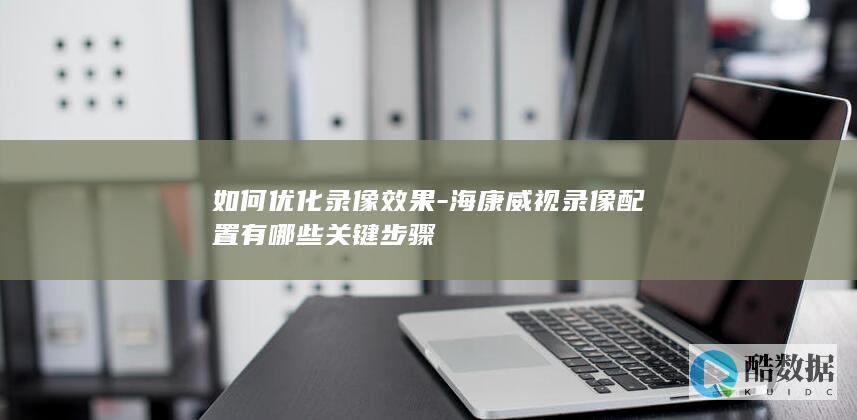 如何优化录像效果-海康威视录像配置有哪些关键步骤