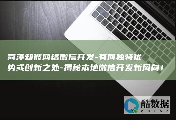 菏泽知彼网络微信开发-有何独特优势或创新之处-揭秘本地微信开发新风向!