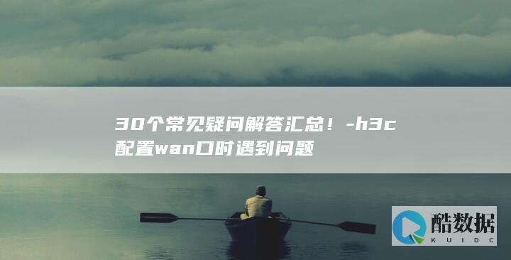 30个常见疑问解答汇总！-h3c配置wan口时遇到问题