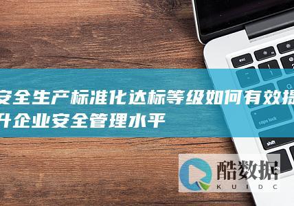 安全生产标准化达标等级如何有效提升企业安全管理水平