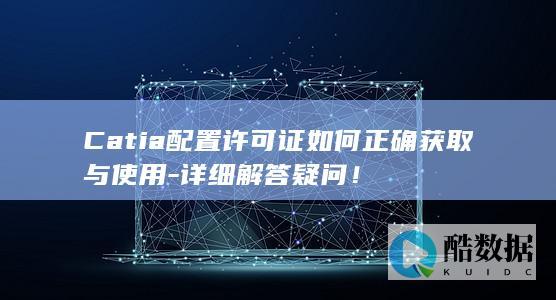 Catia配置许可证如何正确获取与使用-详细解答疑问！