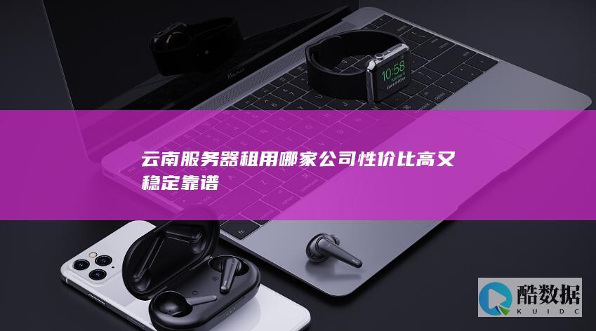 云南服务器租用哪家公司性价比高又稳定靠谱