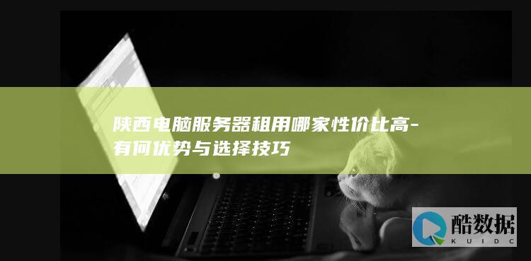 陕西电脑服务器租用哪家性价比高-有何优势与选择技巧