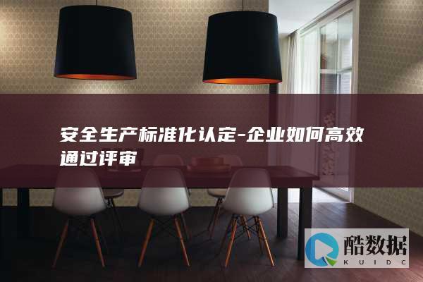 安全生产标准化认定-企业如何高效通过评审